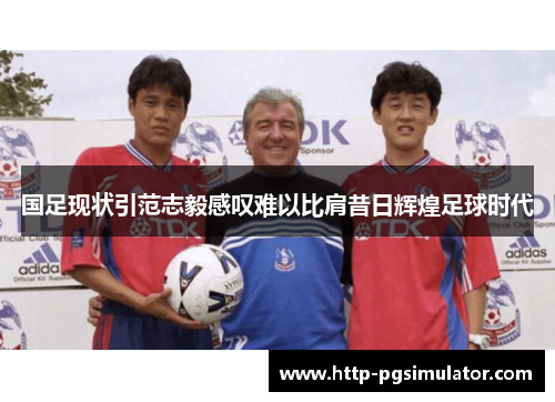 国足现状引范志毅感叹难以比肩昔日辉煌足球时代