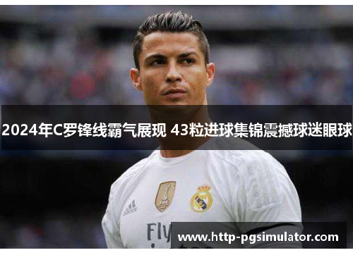 2024年C罗锋线霸气展现 43粒进球集锦震撼球迷眼球
