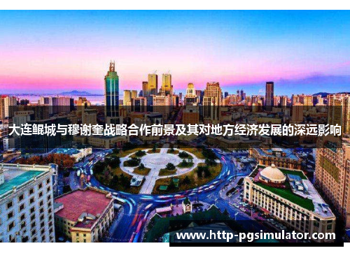 大连鲲城与穆谢奎战略合作前景及其对地方经济发展的深远影响