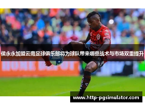 侯永永加盟云南足球俱乐部将为球队带来哪些战术与市场双重提升