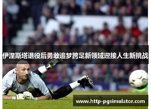 伊涅斯塔退役后勇敢追梦跨足新领域迎接人生新挑战