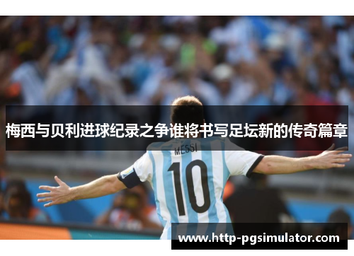 梅西与贝利进球纪录之争谁将书写足坛新的传奇篇章