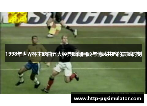 1998年世界杯主题曲五大经典瞬间回顾与情感共鸣的震撼时刻