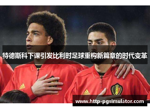 特德斯科下课引发比利时足球重构新篇章的时代变革