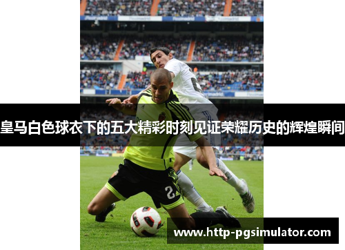 皇马白色球衣下的五大精彩时刻见证荣耀历史的辉煌瞬间