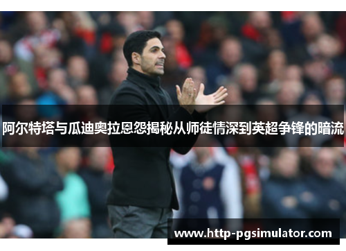 阿尔特塔与瓜迪奥拉恩怨揭秘从师徒情深到英超争锋的暗流