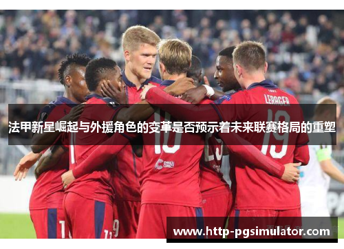 法甲新星崛起与外援角色的变革是否预示着未来联赛格局的重塑 法甲新星崛起与外援角色的变革是否预示着未来联赛格局的重塑