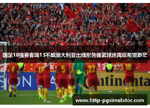 国足18强赛客场13不敌澳大利亚出线形势骤紧球迷再叹希望渺茫 国足18强赛客场13不敌澳大利亚出线形势骤紧球迷再叹希望渺茫