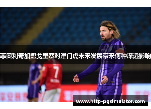 菲奥利奇加盟戈里察对津门虎未来发展带来何种深远影响