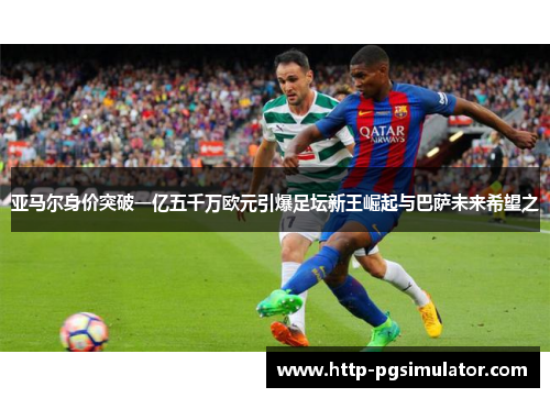 亚马尔身价突破一亿五千万欧元引爆足坛新王崛起与巴萨未来希望之 亚马尔身价突破一亿五千万欧元引爆足坛新王崛起与巴萨未来希望之