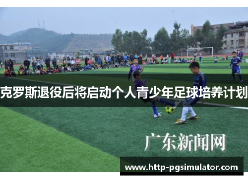 克罗斯退役后将启动个人青少年足球培养计划 克罗斯退役后将启动个人青少年足球培养计划